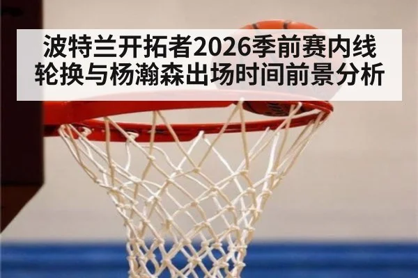 波特兰开拓者2026季前赛内线轮换与杨瀚森出场时间前景分析