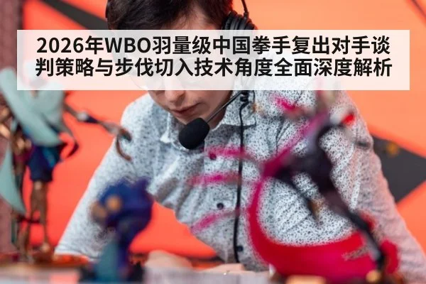 2026年WBO羽量级中国拳手复出对手谈判策略与步伐切入技术角度全面深度解析